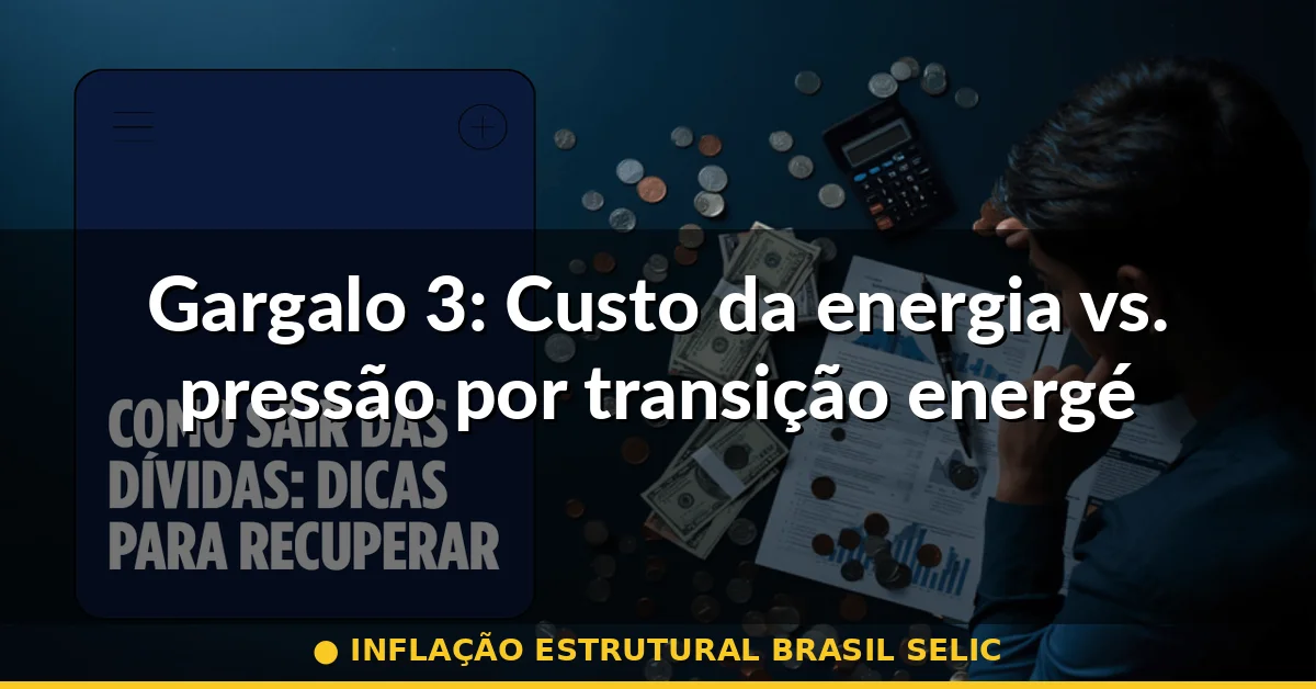 Gargalo 3: Custo da energia vs. pressão por transição energética — inflação estrutural brasil selic