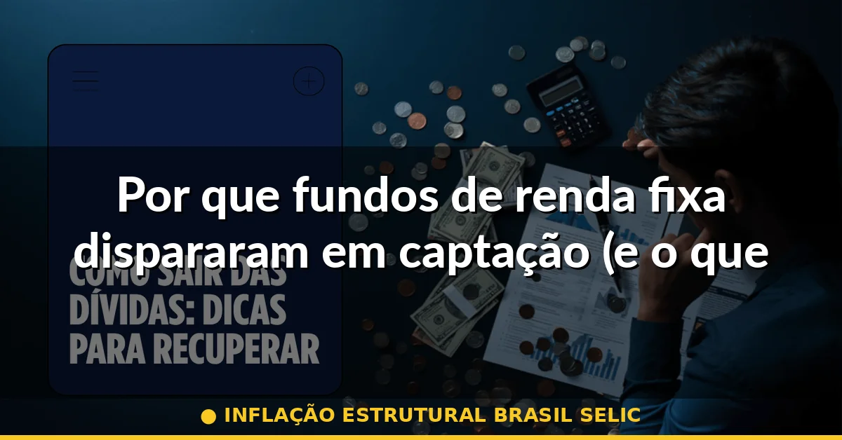 Por que fundos de renda fixa dispararam em captação (e o que isso diz sobre inflação) — inflação estrutural brasil selic