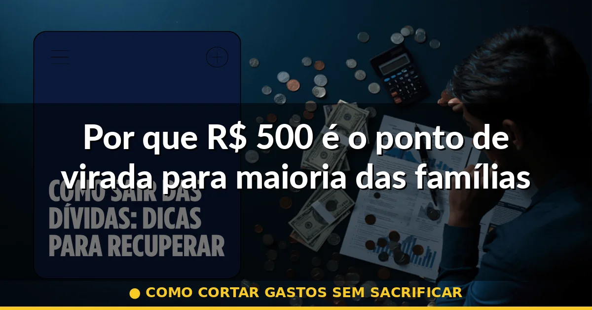 Por que R$ 500 é o ponto de virada para maioria das famílias — como cortar gastos sem sacrificar