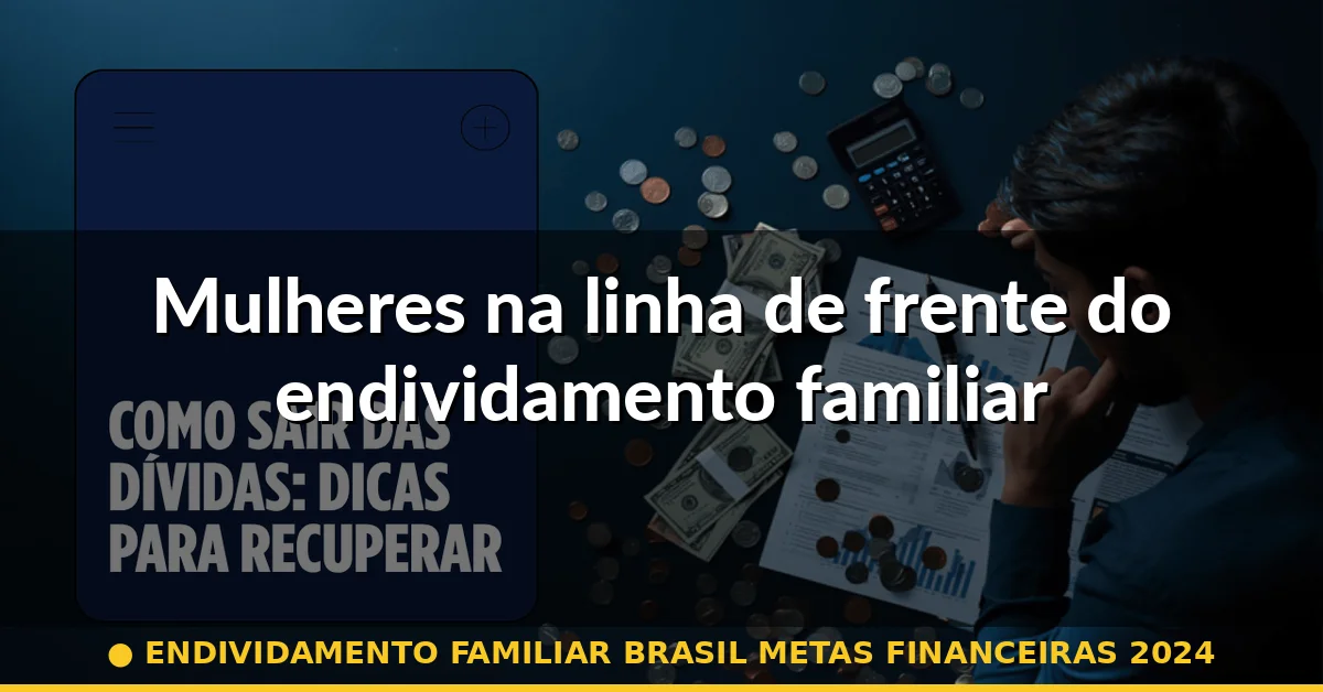 Mulheres na linha de frente do endividamento familiar — endividamento familiar brasil metas financeiras 2024